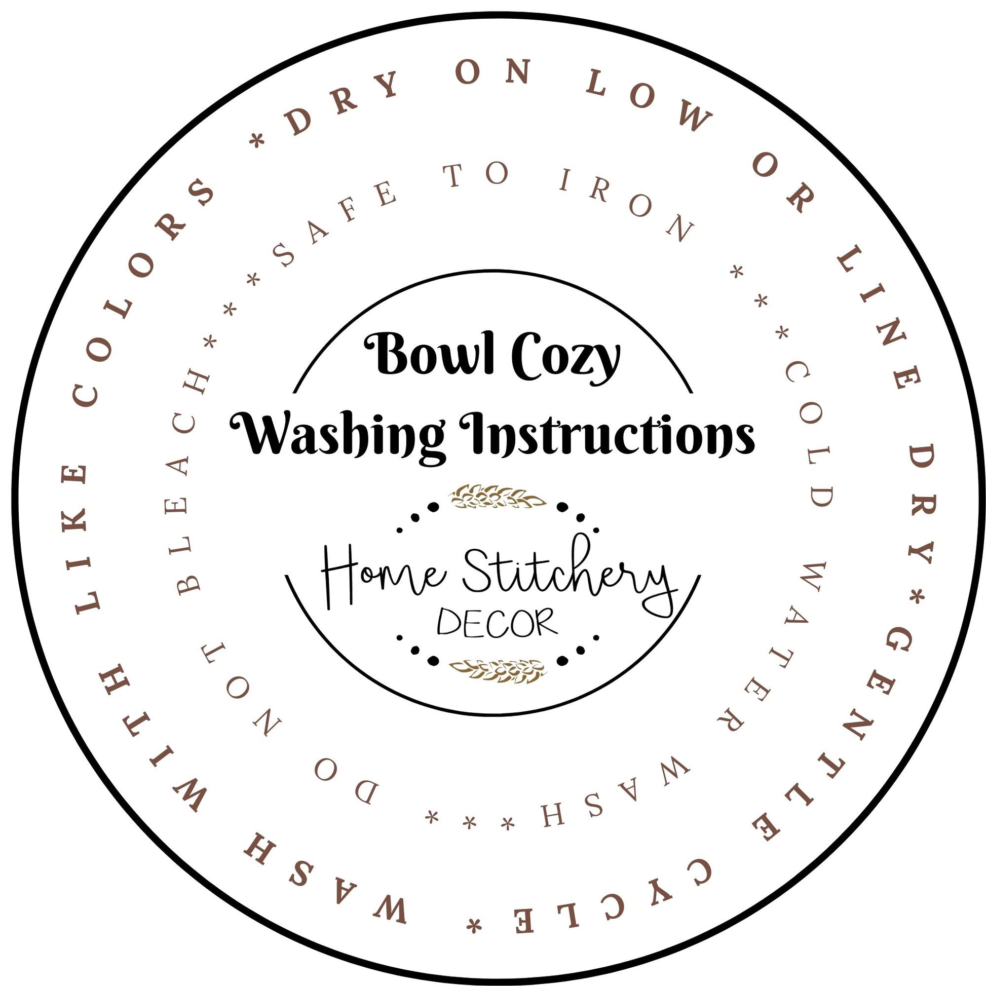 Washing Instructions for Soup Bowl Cozy. Wash your bowl cozy with like colors in cool water.  Line Dry or dry on low.  Gentle cycle. Do not bleach your Soup Bowl Cozy. 