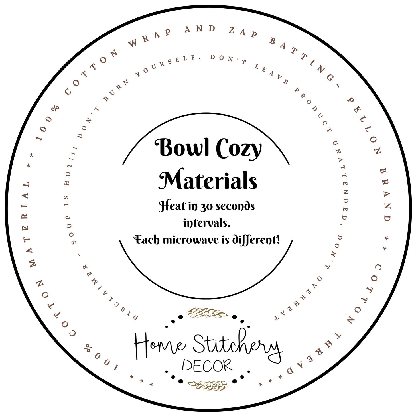 Soup Bowl Cozy Materials and Heating Instructions. Made with 100% Cotton Material and 2 layers of Wrap and Zap Batting by Pellon. Sewn with Cotton Thread.  Heat your soup in your soup bowl cozy in 30 second intervals.  Never leave a Soup Bowl Cozy unattended while heating. 