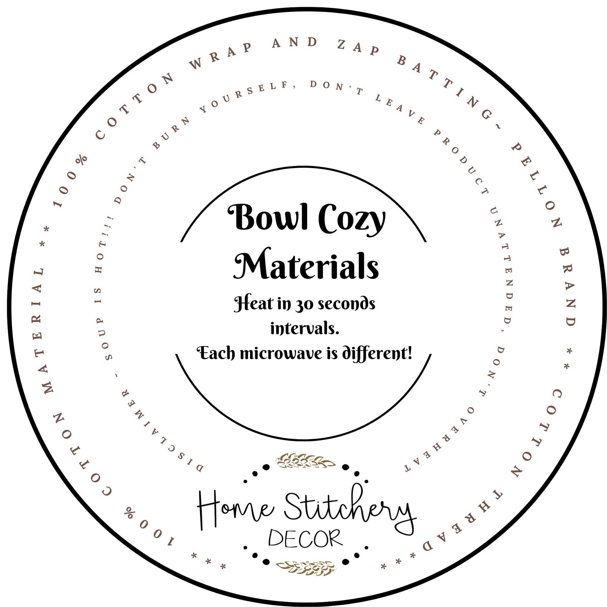 Soup Bowl Cozy Materials and Heating Instructions. Made with 100% Cotton Material and 2 layers of Wrap and Zap Batting by Pellon. Sewn with Cotton Thread.  Heat your soup in your soup bowl cozy in 30 second intervals.  Never leave a Soup Bowl Cozy unattended while heating. 